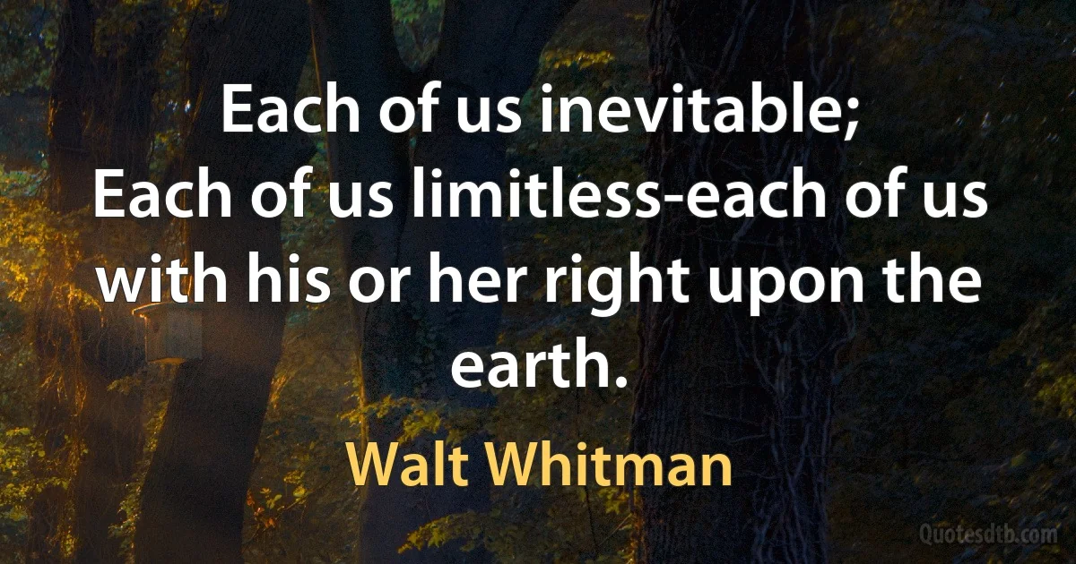 Each of us inevitable;
Each of us limitless-each of us with his or her right upon the earth. (Walt Whitman)