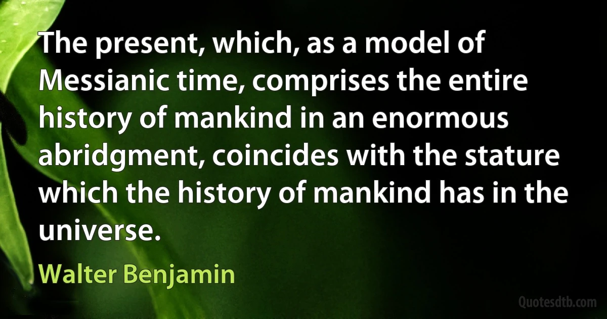 The present, which, as a model of Messianic time, comprises the entire history of mankind in an enormous abridgment, coincides with the stature which the history of mankind has in the universe. (Walter Benjamin)