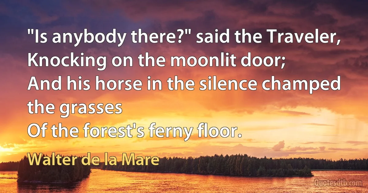 "Is anybody there?" said the Traveler,
Knocking on the moonlit door;
And his horse in the silence champed the grasses
Of the forest's ferny floor. (Walter de la Mare)