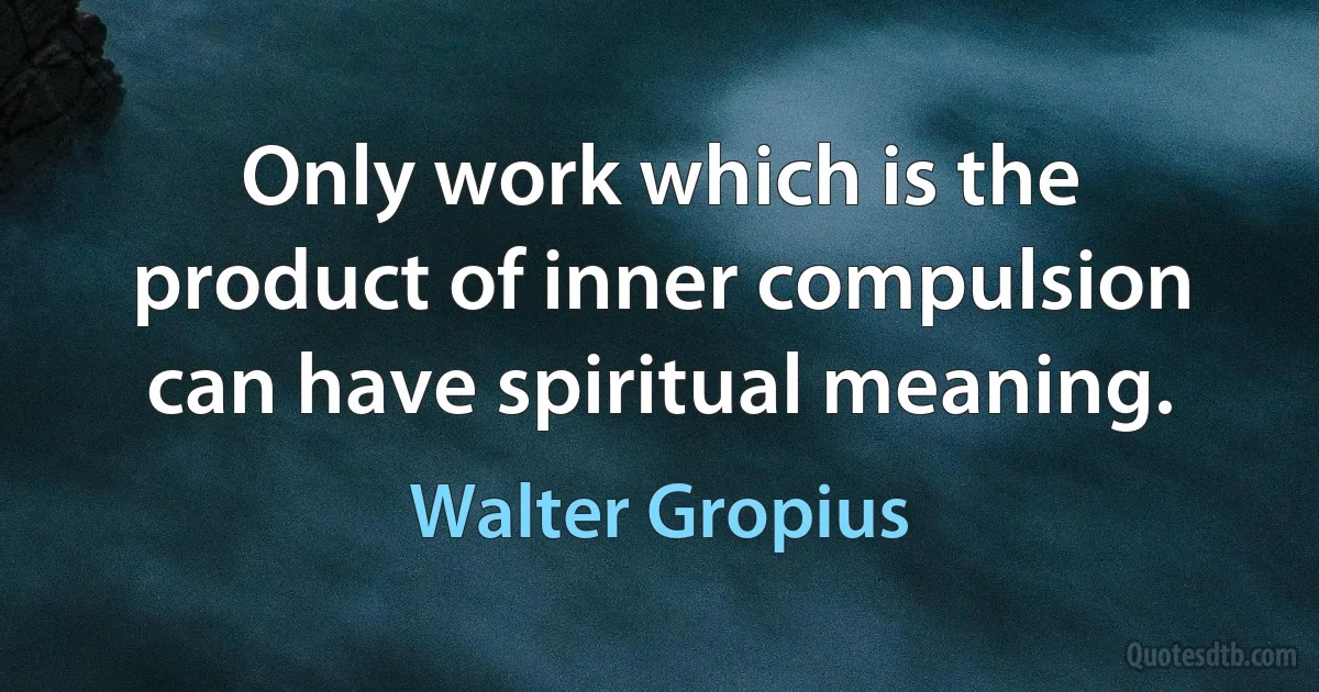 Only work which is the product of inner compulsion can have spiritual meaning. (Walter Gropius)