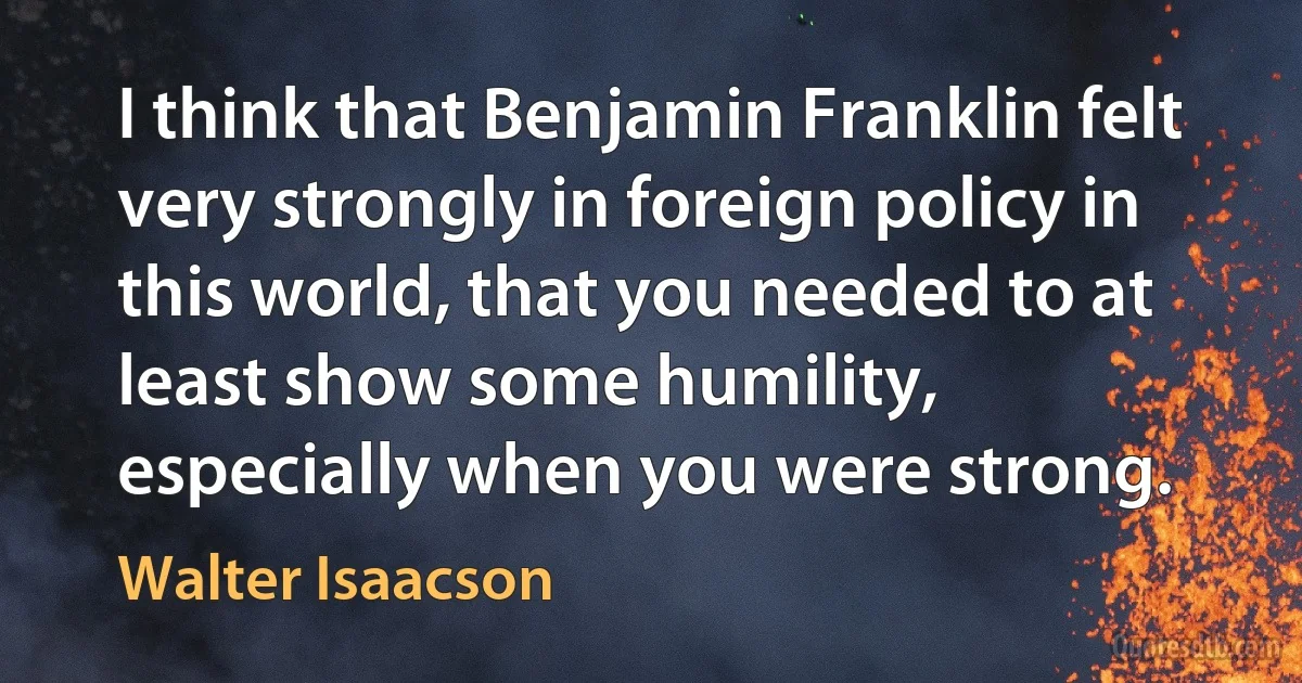 I think that Benjamin Franklin felt very strongly in foreign policy in this world, that you needed to at least show some humility, especially when you were strong. (Walter Isaacson)