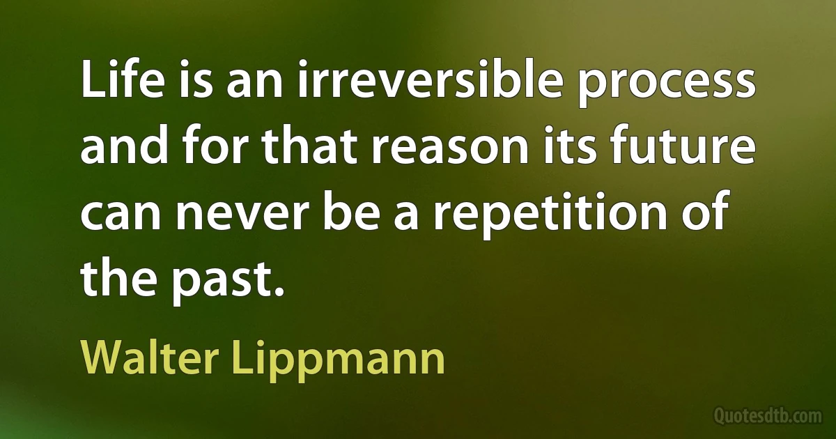 Life is an irreversible process and for that reason its future can never be a repetition of the past. (Walter Lippmann)