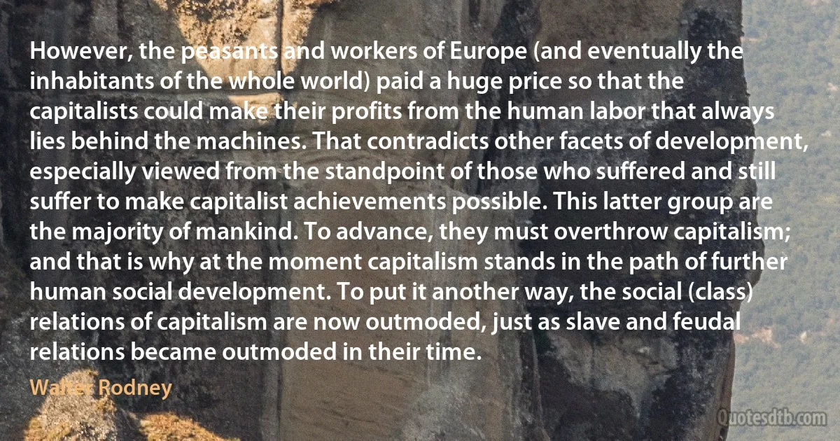 However, the peasants and workers of Europe (and eventually the inhabitants of the whole world) paid a huge price so that the capitalists could make their profits from the human labor that always lies behind the machines. That contradicts other facets of development, especially viewed from the standpoint of those who suffered and still suffer to make capitalist achievements possible. This latter group are the majority of mankind. To advance, they must overthrow capitalism; and that is why at the moment capitalism stands in the path of further human social development. To put it another way, the social (class) relations of capitalism are now outmoded, just as slave and feudal relations became outmoded in their time. (Walter Rodney)