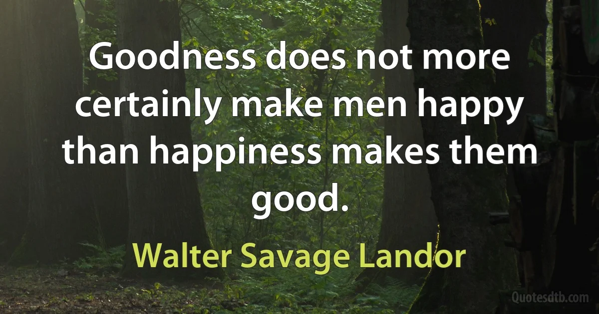 Goodness does not more certainly make men happy than happiness makes them good. (Walter Savage Landor)