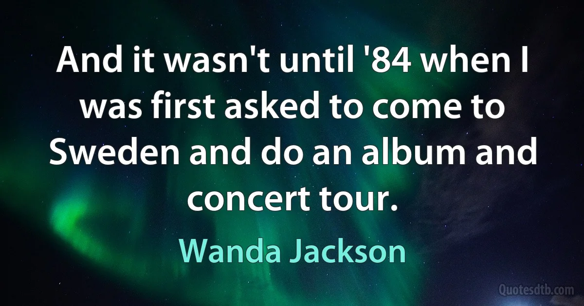 And it wasn't until '84 when I was first asked to come to Sweden and do an album and concert tour. (Wanda Jackson)