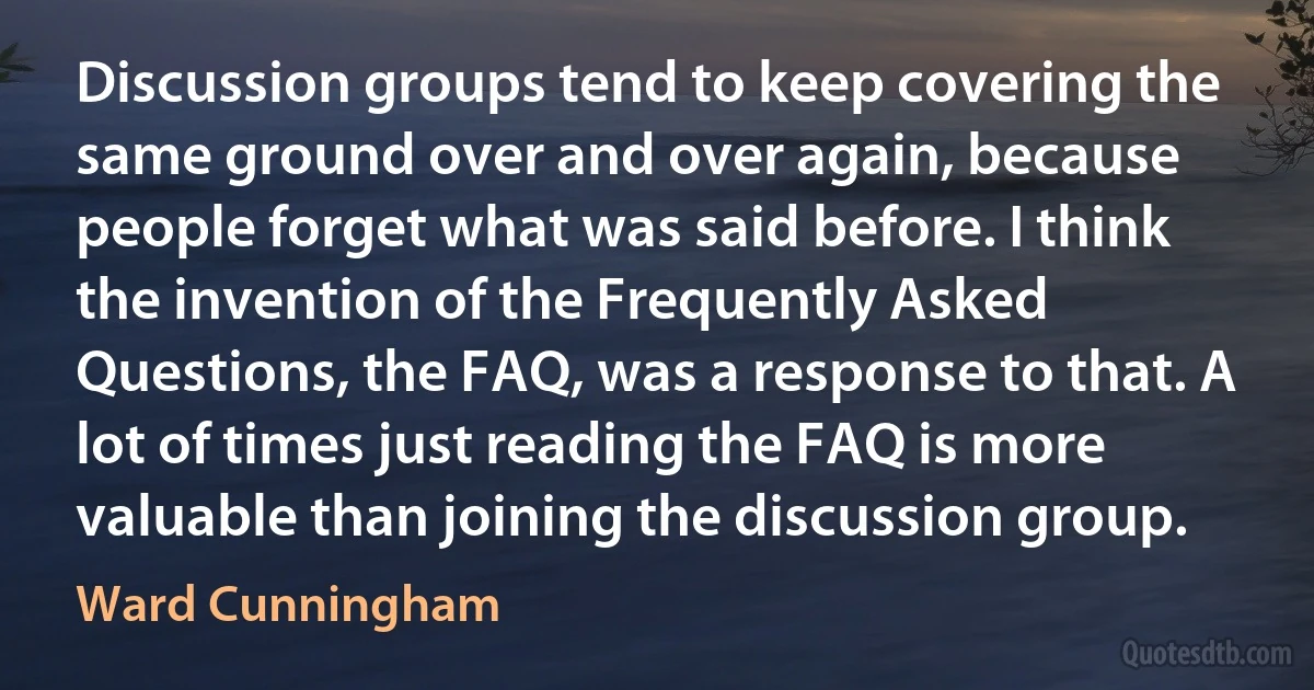 Discussion groups tend to keep covering the same ground over and over again, because people forget what was said before. I think the invention of the Frequently Asked Questions, the FAQ, was a response to that. A lot of times just reading the FAQ is more valuable than joining the discussion group. (Ward Cunningham)