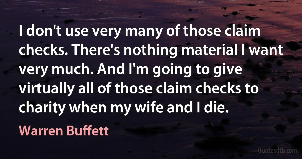 I don't use very many of those claim checks. There's nothing material I want very much. And I'm going to give virtually all of those claim checks to charity when my wife and I die. (Warren Buffett)