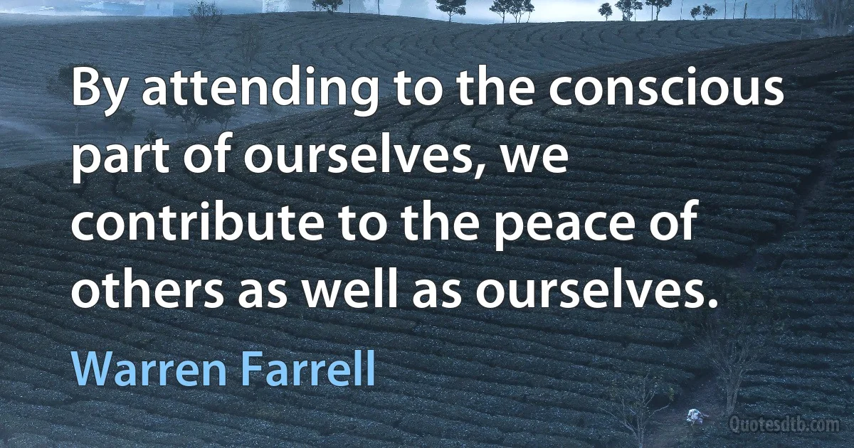 By attending to the conscious part of ourselves, we contribute to the peace of others as well as ourselves. (Warren Farrell)