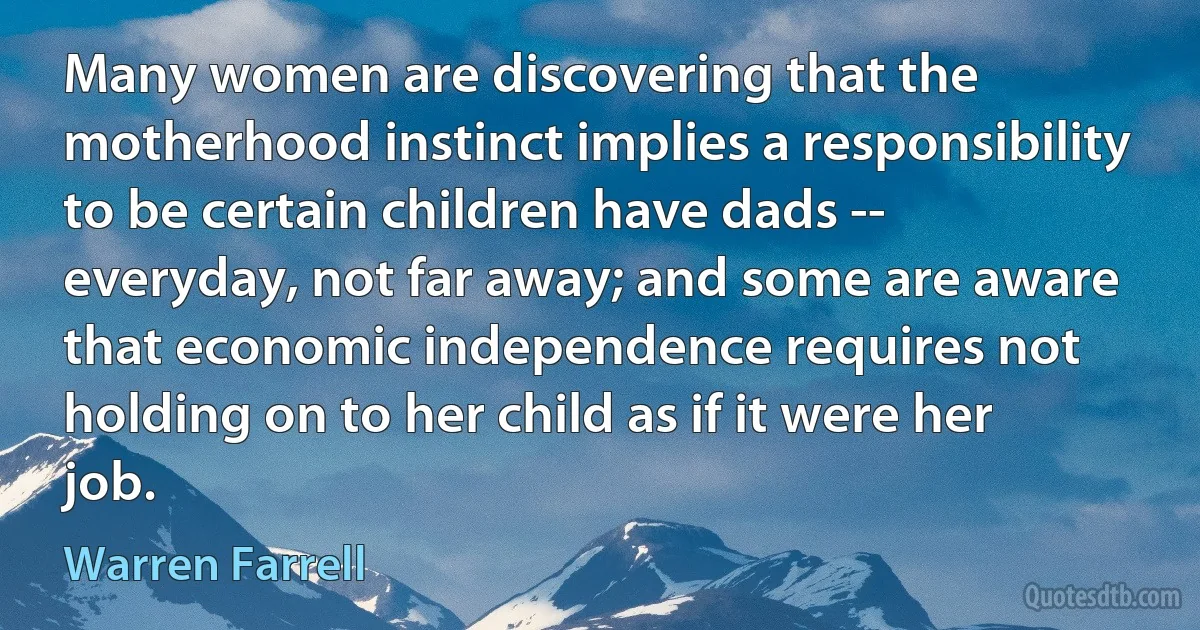 Many women are discovering that the motherhood instinct implies a responsibility to be certain children have dads -- everyday, not far away; and some are aware that economic independence requires not holding on to her child as if it were her job. (Warren Farrell)