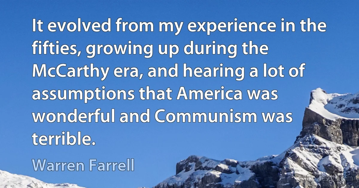 It evolved from my experience in the fifties, growing up during the McCarthy era, and hearing a lot of assumptions that America was wonderful and Communism was terrible. (Warren Farrell)