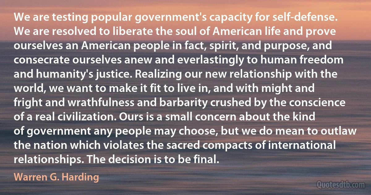 We are testing popular government's capacity for self-defense. We are resolved to liberate the soul of American life and prove ourselves an American people in fact, spirit, and purpose, and consecrate ourselves anew and everlastingly to human freedom and humanity's justice. Realizing our new relationship with the world, we want to make it fit to live in, and with might and fright and wrathfulness and barbarity crushed by the conscience of a real civilization. Ours is a small concern about the kind of government any people may choose, but we do mean to outlaw the nation which violates the sacred compacts of international relationships. The decision is to be final. (Warren G. Harding)