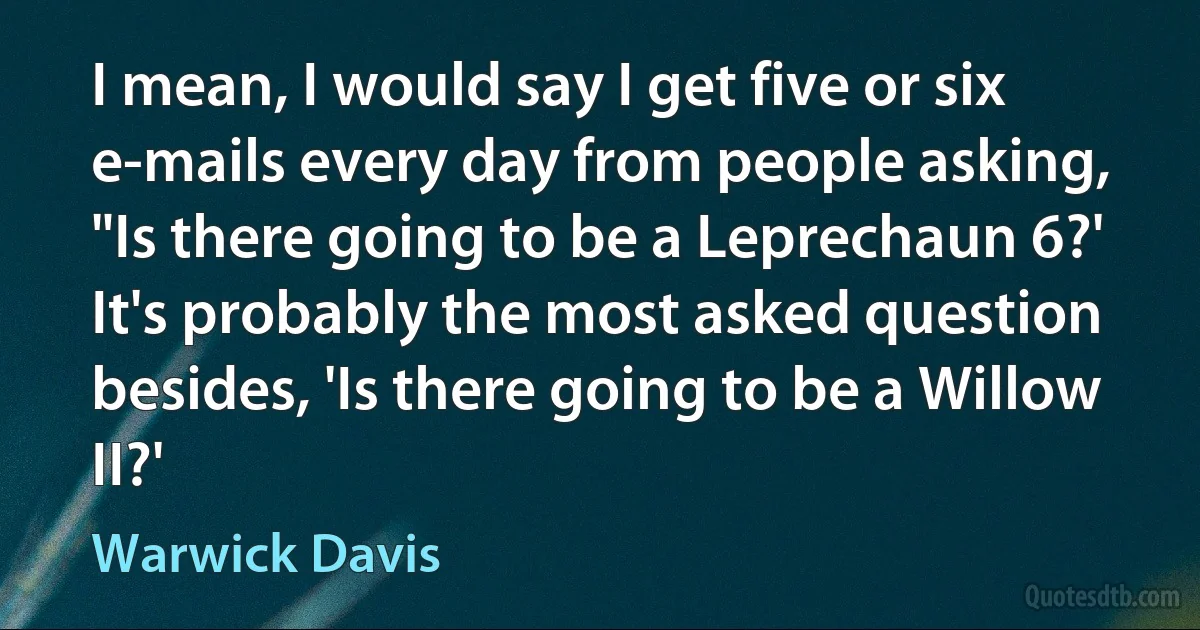 I mean, I would say I get five or six e-mails every day from people asking, "Is there going to be a Leprechaun 6?' It's probably the most asked question besides, 'Is there going to be a Willow II?' (Warwick Davis)