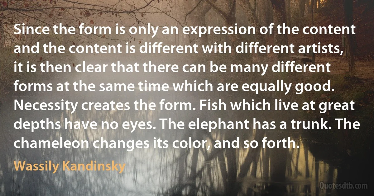 Since the form is only an expression of the content and the content is different with different artists, it is then clear that there can be many different forms at the same time which are equally good. Necessity creates the form. Fish which live at great depths have no eyes. The elephant has a trunk. The chameleon changes its color, and so forth. (Wassily Kandinsky)