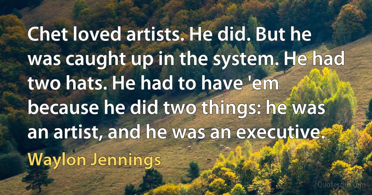 Chet loved artists. He did. But he was caught up in the system. He had two hats. He had to have 'em because he did two things: he was an artist, and he was an executive. (Waylon Jennings)