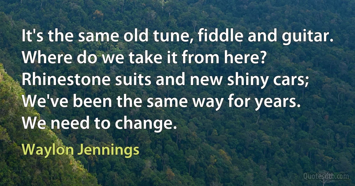 It's the same old tune, fiddle and guitar.
Where do we take it from here?
Rhinestone suits and new shiny cars;
We've been the same way for years.
We need to change. (Waylon Jennings)