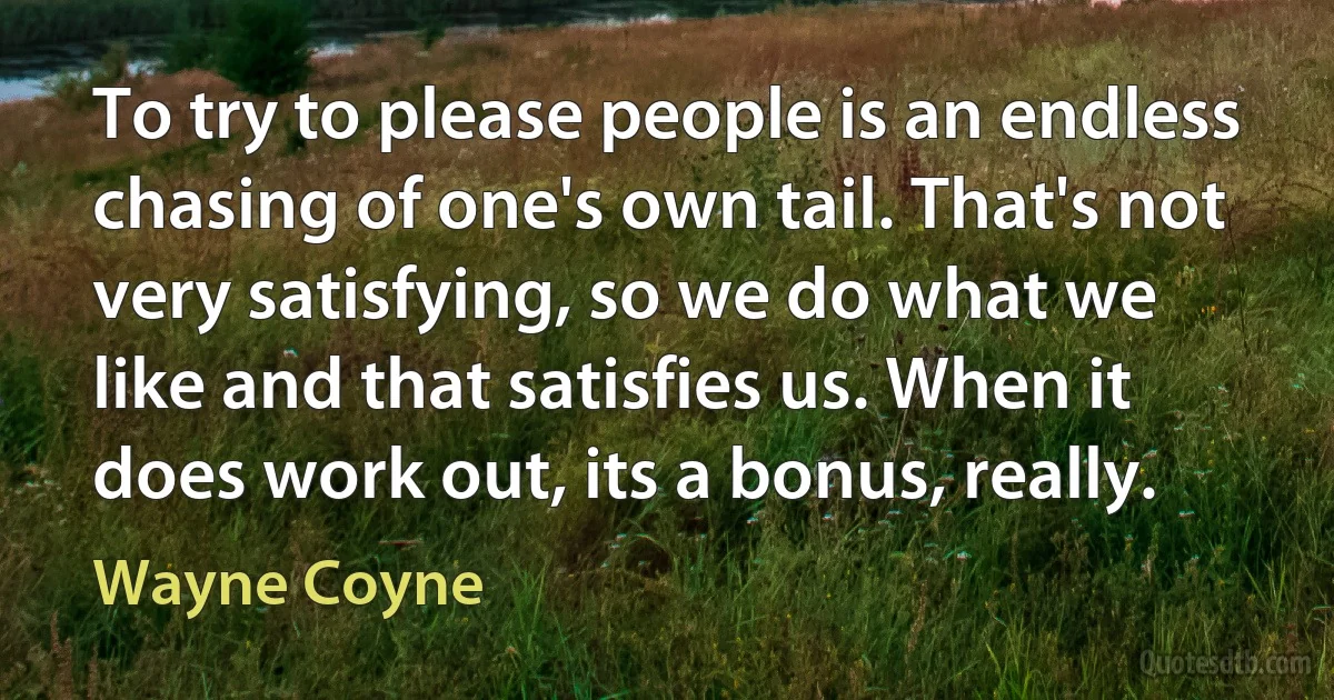 To try to please people is an endless chasing of one's own tail. That's not very satisfying, so we do what we like and that satisfies us. When it does work out, its a bonus, really. (Wayne Coyne)