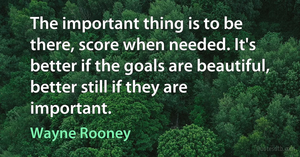 The important thing is to be there, score when needed. It's better if the goals are beautiful, better still if they are important. (Wayne Rooney)