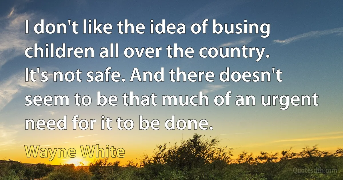 I don't like the idea of busing children all over the country. It's not safe. And there doesn't seem to be that much of an urgent need for it to be done. (Wayne White)