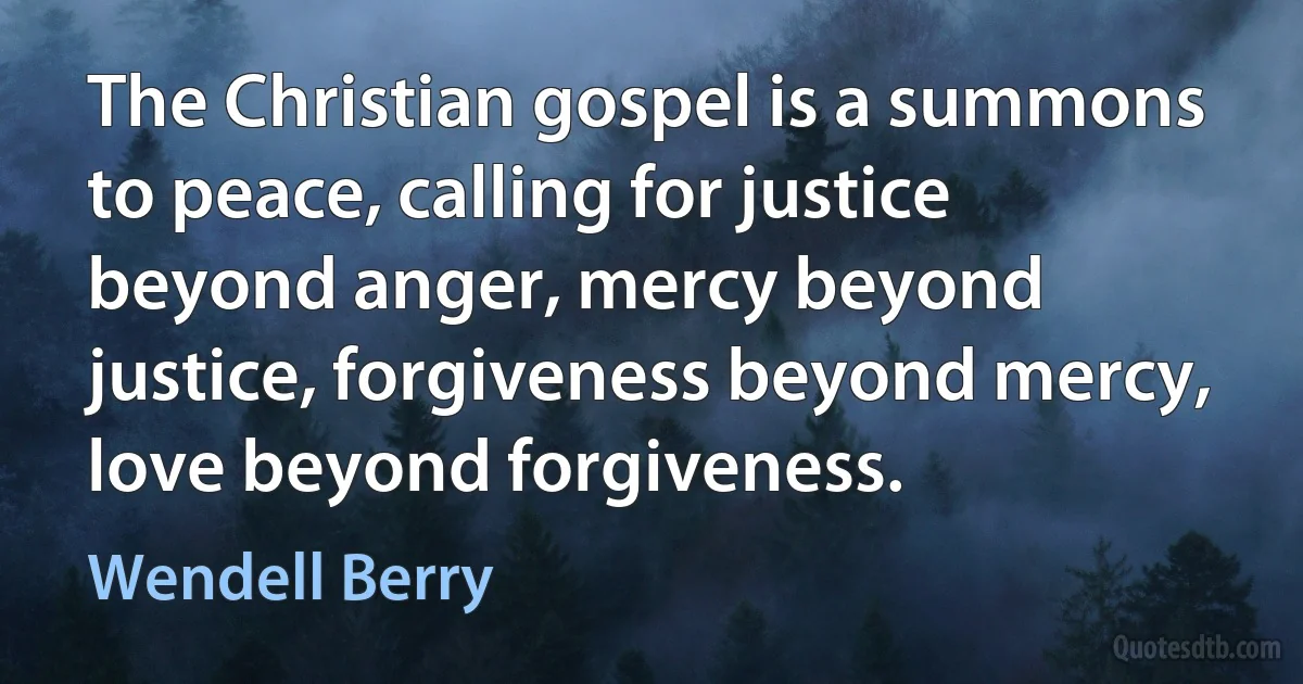 The Christian gospel is a summons to peace, calling for justice beyond anger, mercy beyond justice, forgiveness beyond mercy, love beyond forgiveness. (Wendell Berry)