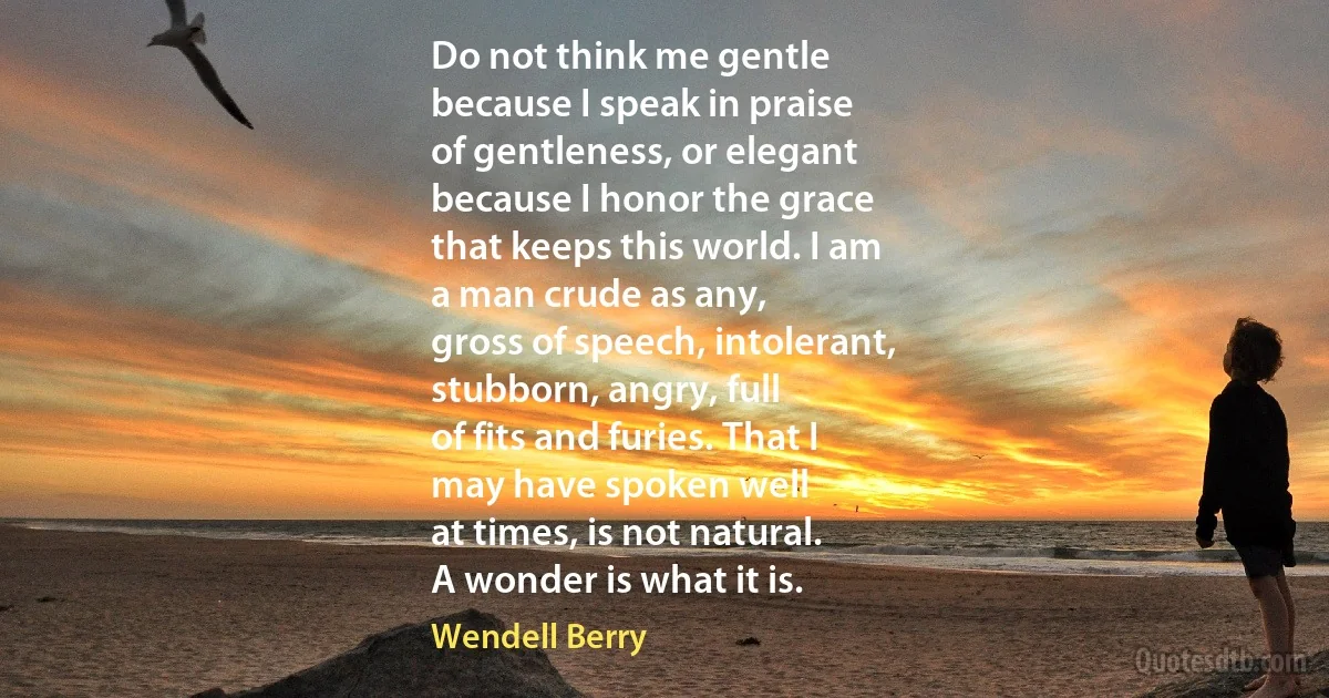 Do not think me gentle
because I speak in praise
of gentleness, or elegant
because I honor the grace
that keeps this world. I am
a man crude as any,
gross of speech, intolerant,
stubborn, angry, full
of fits and furies. That I
may have spoken well
at times, is not natural.
A wonder is what it is. (Wendell Berry)