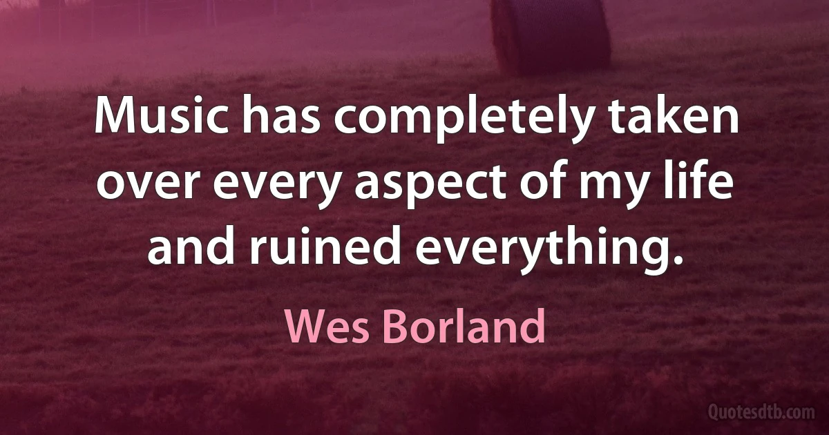 Music has completely taken over every aspect of my life and ruined everything. (Wes Borland)