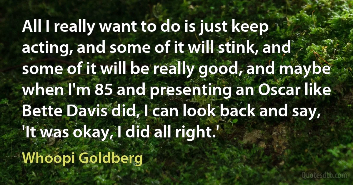 All I really want to do is just keep acting, and some of it will stink, and some of it will be really good, and maybe when I'm 85 and presenting an Oscar like Bette Davis did, I can look back and say, 'It was okay, I did all right.' (Whoopi Goldberg)