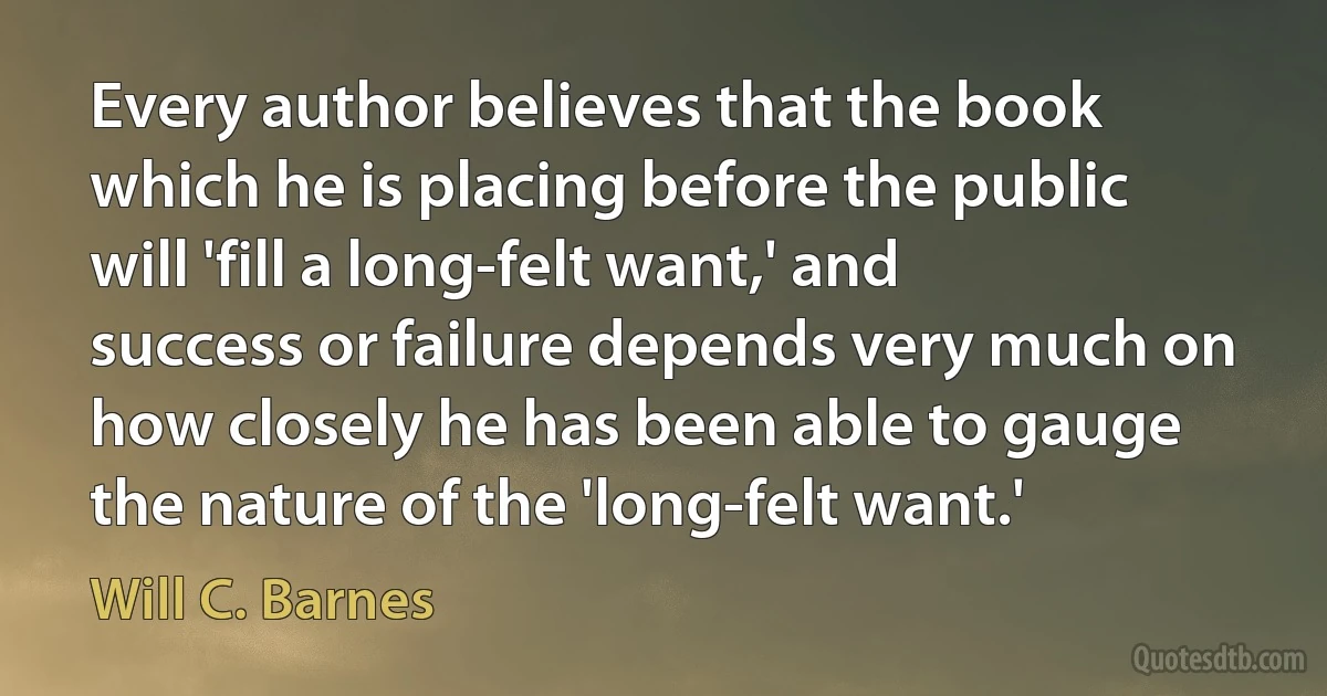 Every author believes that the book which he is placing before the public will 'fill a long-felt want,' and success or failure depends very much on how closely he has been able to gauge the nature of the 'long-felt want.' (Will C. Barnes)