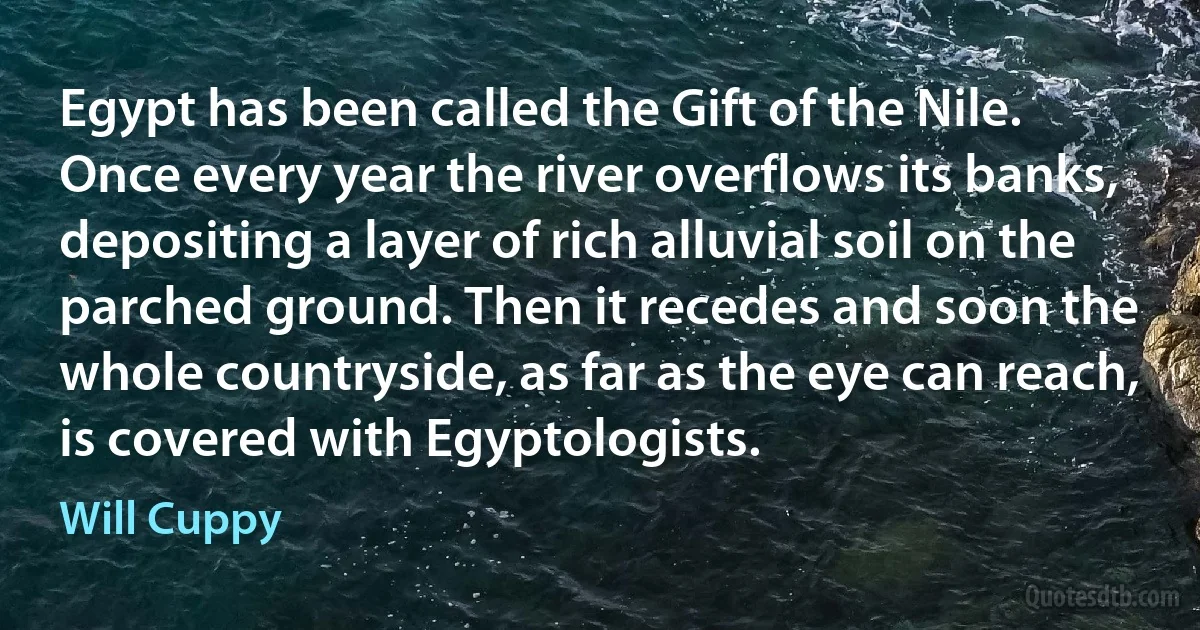 Egypt has been called the Gift of the Nile. Once every year the river overflows its banks, depositing a layer of rich alluvial soil on the parched ground. Then it recedes and soon the whole countryside, as far as the eye can reach, is covered with Egyptologists. (Will Cuppy)