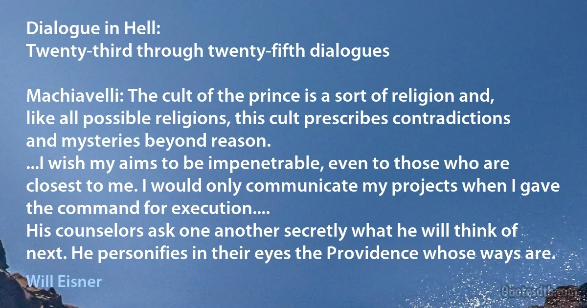 Dialogue in Hell:
Twenty-third through twenty-fifth dialogues

Machiavelli: The cult of the prince is a sort of religion and, like all possible religions, this cult prescribes contradictions and mysteries beyond reason.
...I wish my aims to be impenetrable, even to those who are closest to me. I would only communicate my projects when I gave the command for execution....
His counselors ask one another secretly what he will think of next. He personifies in their eyes the Providence whose ways are. (Will Eisner)