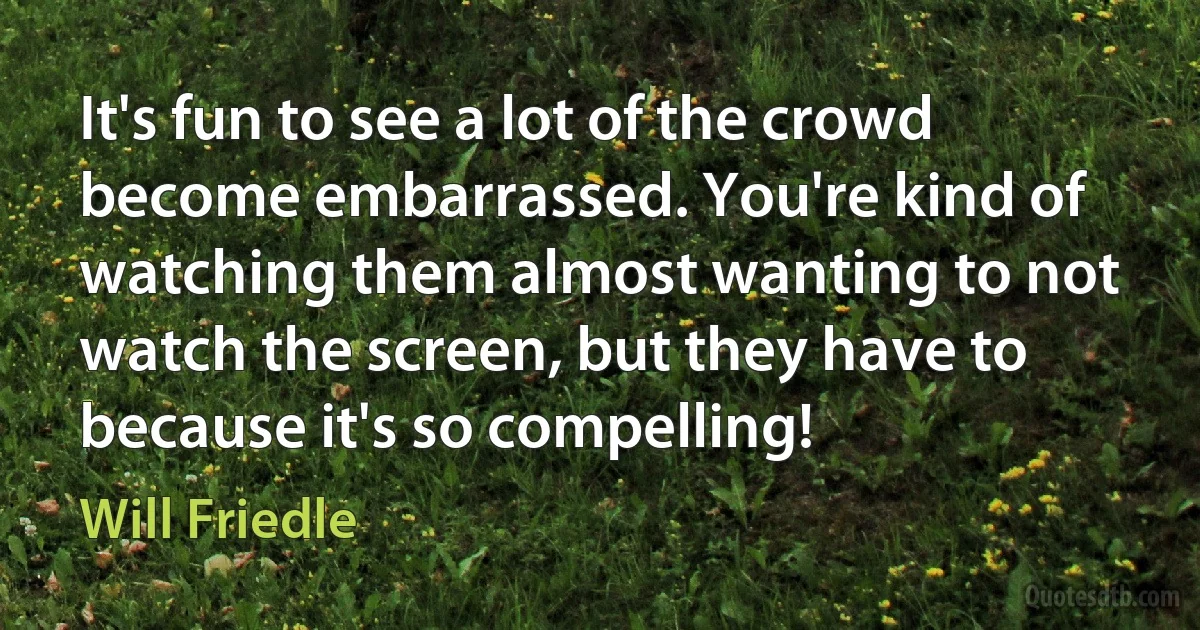 It's fun to see a lot of the crowd become embarrassed. You're kind of watching them almost wanting to not watch the screen, but they have to because it's so compelling! (Will Friedle)