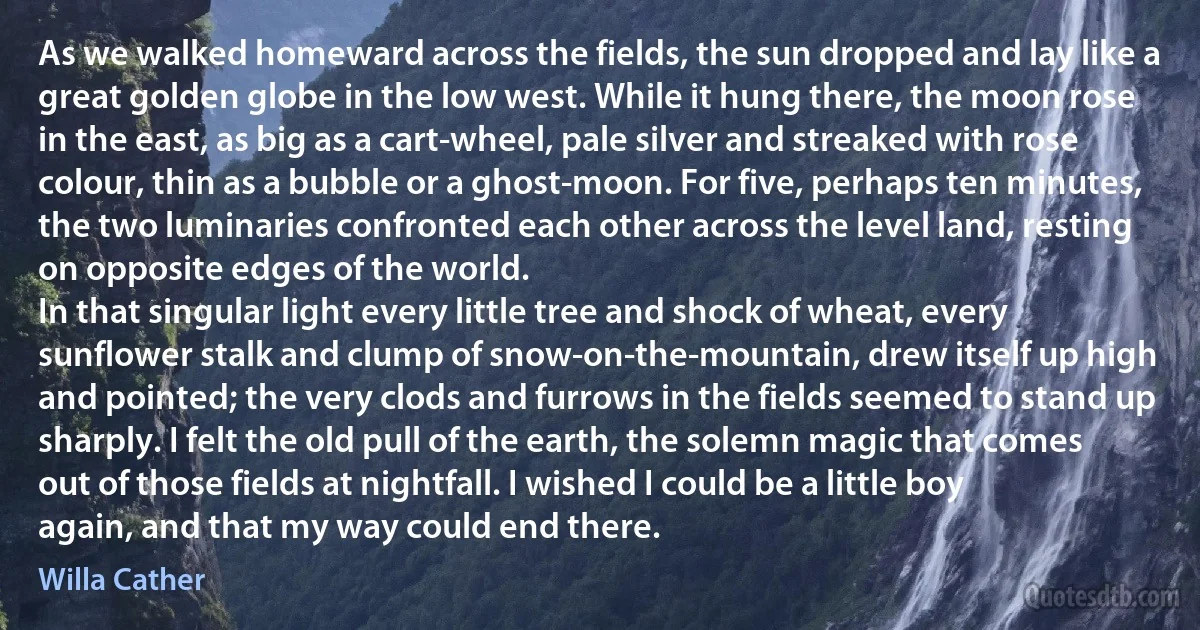 As we walked homeward across the fields, the sun dropped and lay like a great golden globe in the low west. While it hung there, the moon rose in the east, as big as a cart-wheel, pale silver and streaked with rose colour, thin as a bubble or a ghost-moon. For five, perhaps ten minutes, the two luminaries confronted each other across the level land, resting on opposite edges of the world.
In that singular light every little tree and shock of wheat, every sunflower stalk and clump of snow-on-the-mountain, drew itself up high and pointed; the very clods and furrows in the fields seemed to stand up sharply. I felt the old pull of the earth, the solemn magic that comes out of those fields at nightfall. I wished I could be a little boy again, and that my way could end there. (Willa Cather)