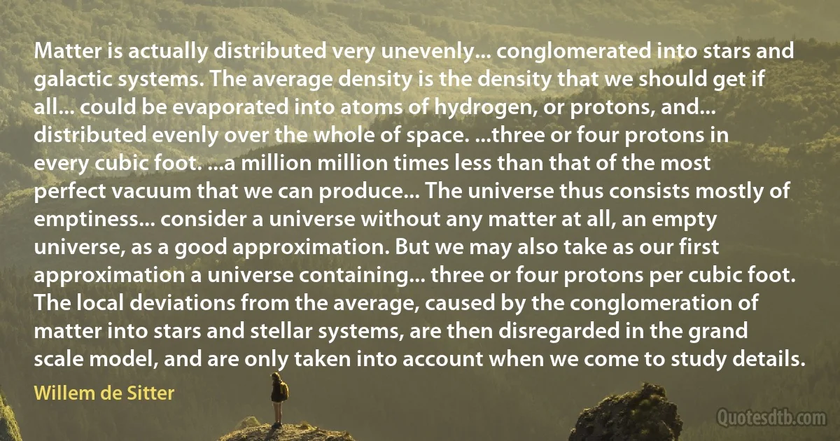 Matter is actually distributed very unevenly... conglomerated into stars and galactic systems. The average density is the density that we should get if all... could be evaporated into atoms of hydrogen, or protons, and... distributed evenly over the whole of space. ...three or four protons in every cubic foot. ...a million million times less than that of the most perfect vacuum that we can produce... The universe thus consists mostly of emptiness... consider a universe without any matter at all, an empty universe, as a good approximation. But we may also take as our first approximation a universe containing... three or four protons per cubic foot. The local deviations from the average, caused by the conglomeration of matter into stars and stellar systems, are then disregarded in the grand scale model, and are only taken into account when we come to study details. (Willem de Sitter)