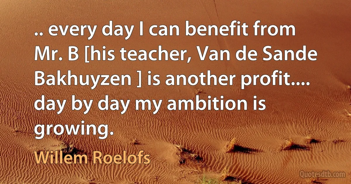 .. every day I can benefit from Mr. B [his teacher, Van de Sande Bakhuyzen ] is another profit.... day by day my ambition is growing. (Willem Roelofs)