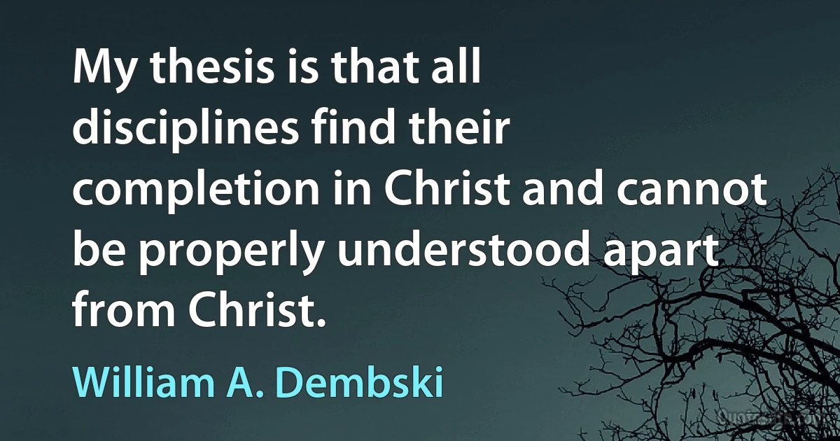 My thesis is that all disciplines find their completion in Christ and cannot be properly understood apart from Christ. (William A. Dembski)