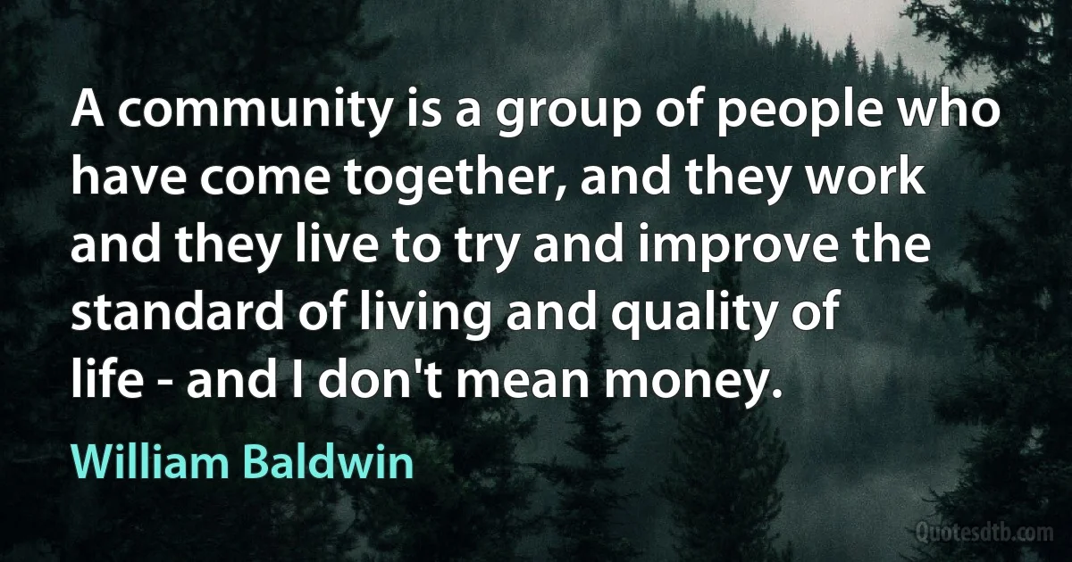 A community is a group of people who have come together, and they work and they live to try and improve the standard of living and quality of life - and I don't mean money. (William Baldwin)