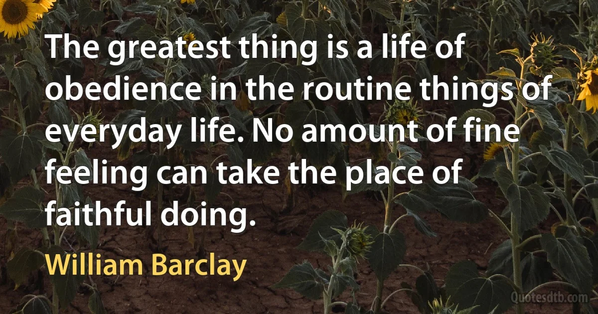 The greatest thing is a life of obedience in the routine things of everyday life. No amount of fine feeling can take the place of faithful doing. (William Barclay)