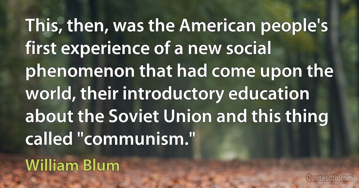 This, then, was the American people's first experience of a new social phenomenon that had come upon the world, their introductory education about the Soviet Union and this thing called "communism." (William Blum)