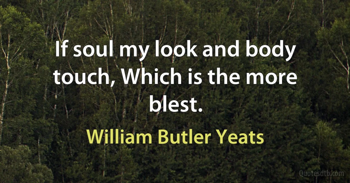 If soul my look and body touch, Which is the more blest. (William Butler Yeats)