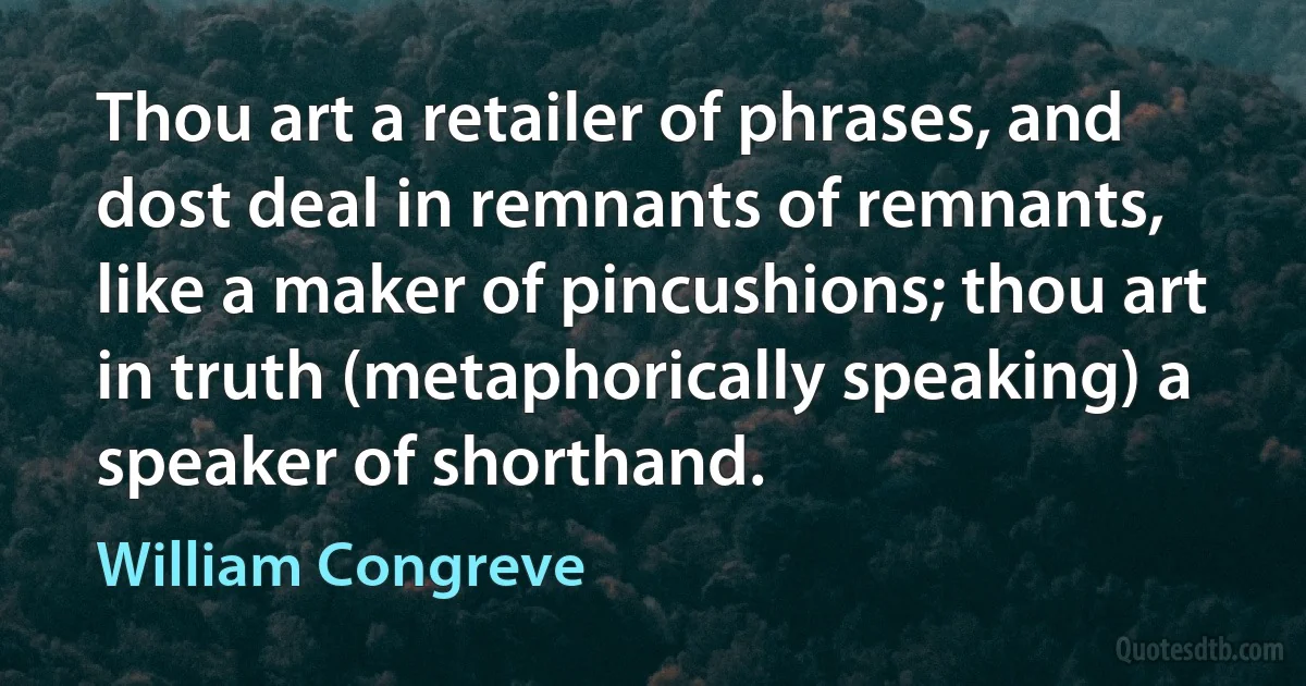 Thou art a retailer of phrases, and dost deal in remnants of remnants, like a maker of pincushions; thou art in truth (metaphorically speaking) a speaker of shorthand. (William Congreve)