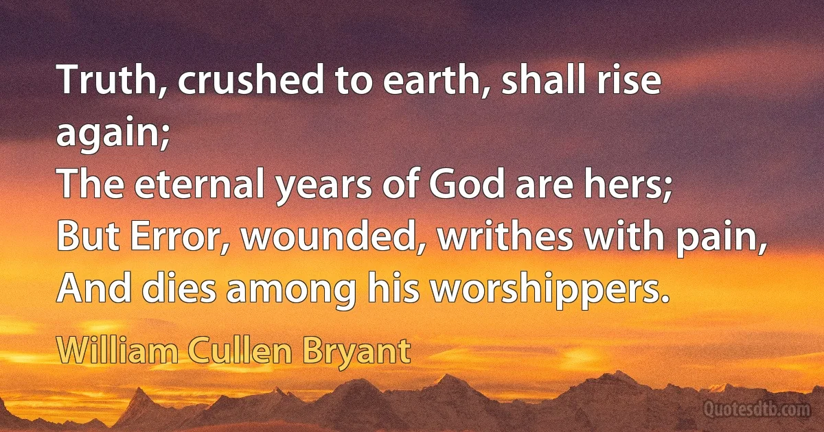 Truth, crushed to earth, shall rise again;
The eternal years of God are hers;
But Error, wounded, writhes with pain,
And dies among his worshippers. (William Cullen Bryant)