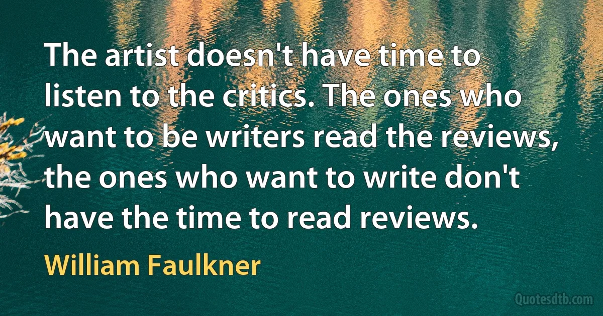 The artist doesn't have time to listen to the critics. The ones who want to be writers read the reviews, the ones who want to write don't have the time to read reviews. (William Faulkner)