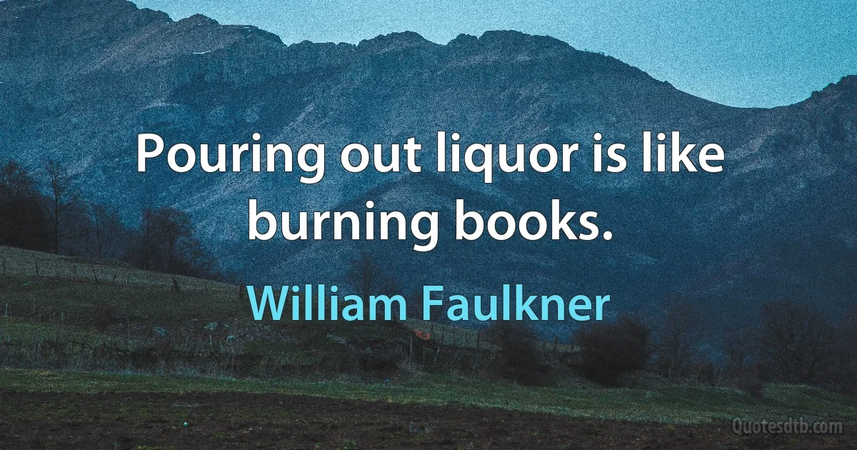 Pouring out liquor is like burning books. (William Faulkner)