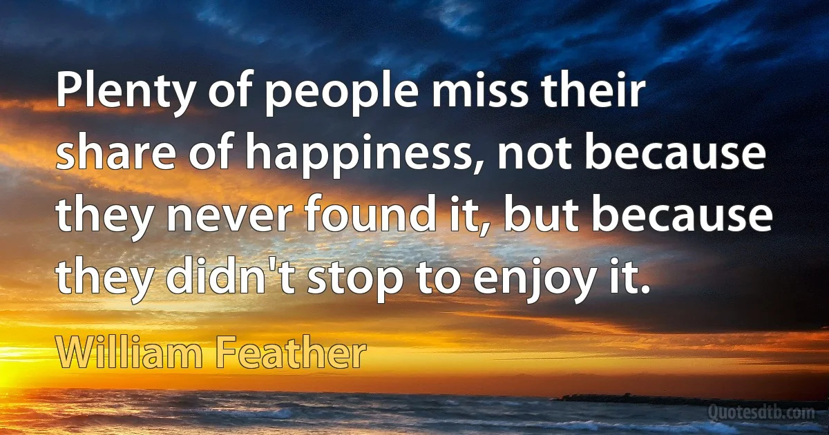 Plenty of people miss their share of happiness, not because they never found it, but because they didn't stop to enjoy it. (William Feather)