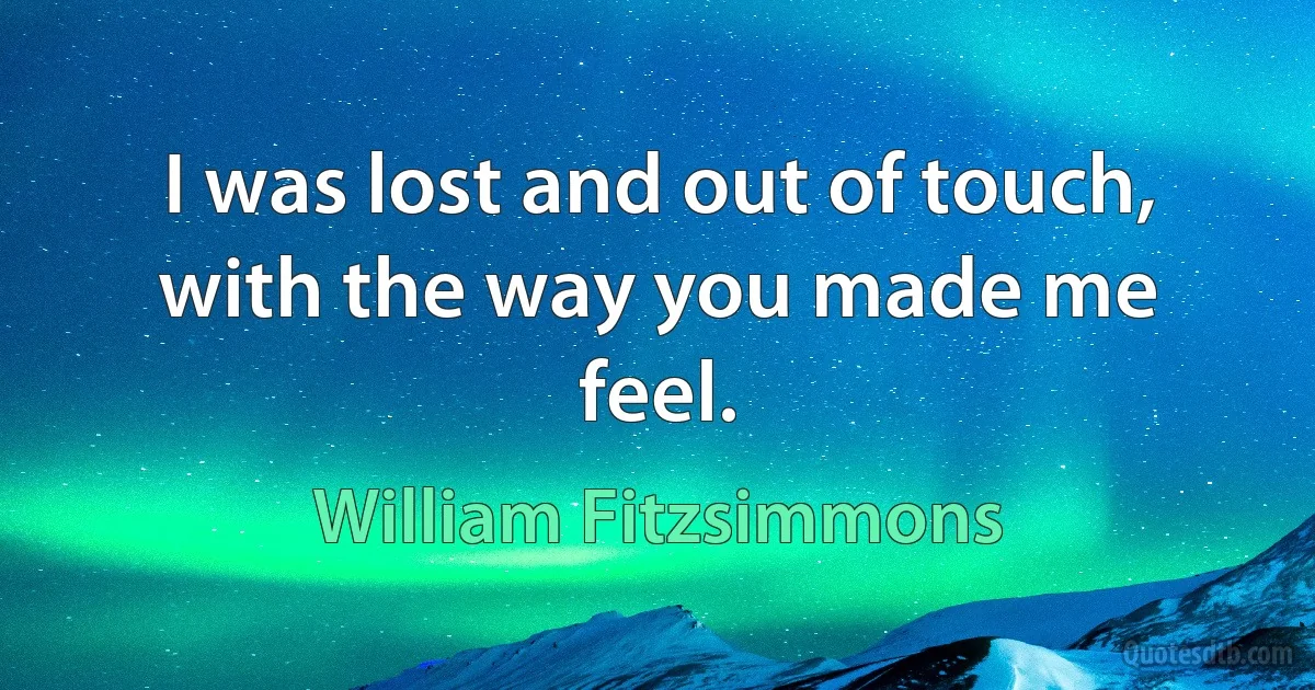 I was lost and out of touch, with the way you made me feel. (William Fitzsimmons)