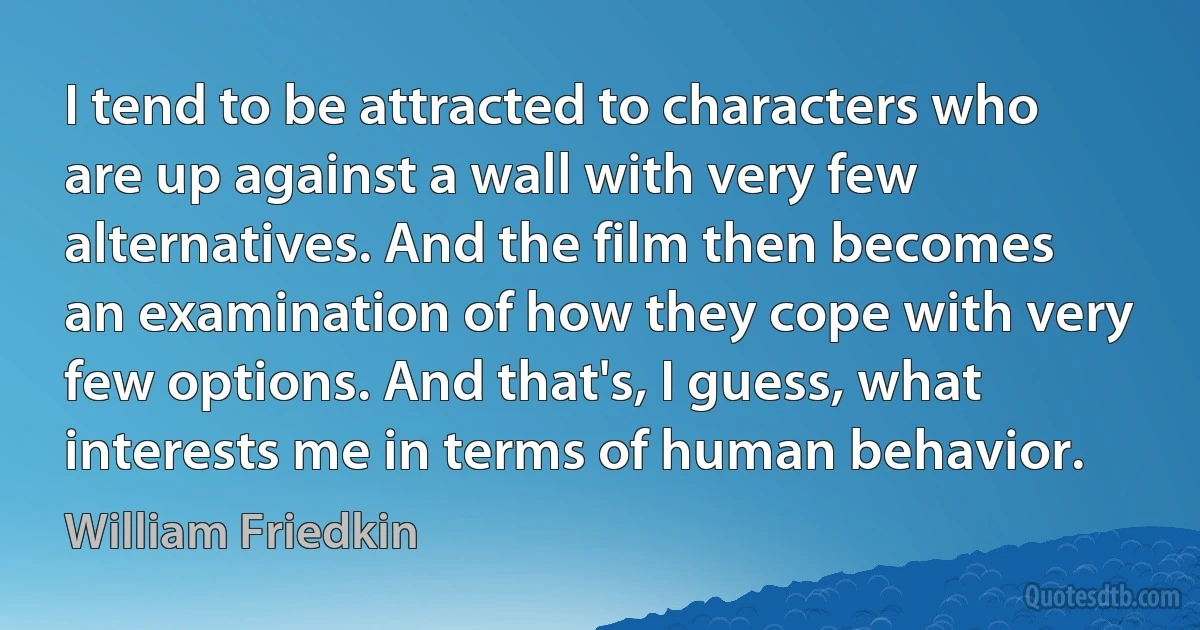 I tend to be attracted to characters who are up against a wall with very few alternatives. And the film then becomes an examination of how they cope with very few options. And that's, I guess, what interests me in terms of human behavior. (William Friedkin)