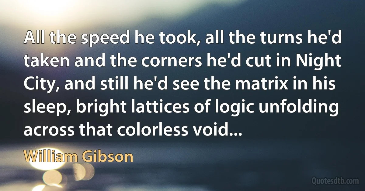 All the speed he took, all the turns he'd taken and the corners he'd cut in Night City, and still he'd see the matrix in his sleep, bright lattices of logic unfolding across that colorless void... (William Gibson)