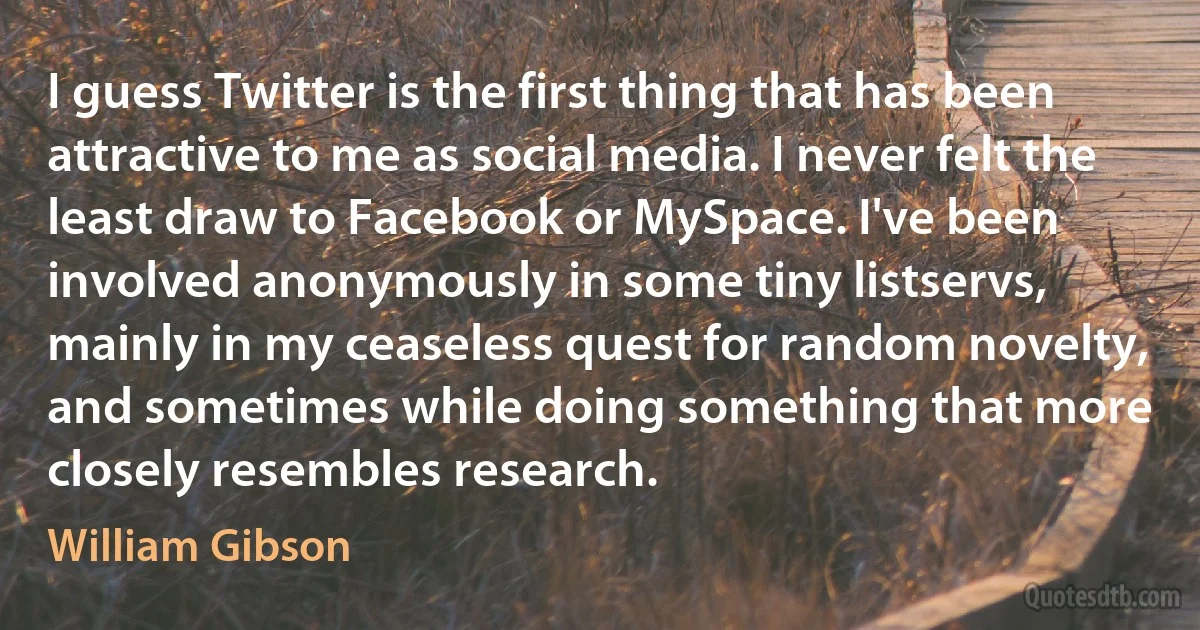 I guess Twitter is the first thing that has been attractive to me as social media. I never felt the least draw to Facebook or MySpace. I've been involved anonymously in some tiny listservs, mainly in my ceaseless quest for random novelty, and sometimes while doing something that more closely resembles research. (William Gibson)