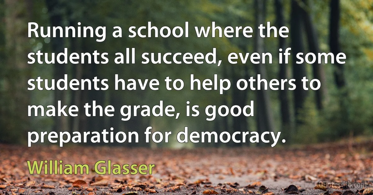 Running a school where the students all succeed, even if some students have to help others to make the grade, is good preparation for democracy. (William Glasser)