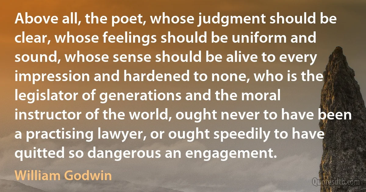 Above all, the poet, whose judgment should be clear, whose feelings should be uniform and sound, whose sense should be alive to every impression and hardened to none, who is the legislator of generations and the moral instructor of the world, ought never to have been a practising lawyer, or ought speedily to have quitted so dangerous an engagement. (William Godwin)