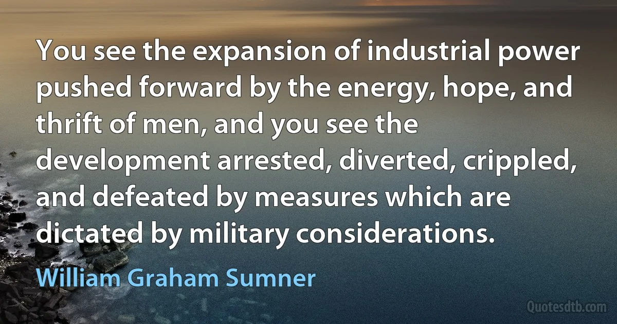 You see the expansion of industrial power pushed forward by the energy, hope, and thrift of men, and you see the development arrested, diverted, crippled, and defeated by measures which are dictated by military considerations. (William Graham Sumner)